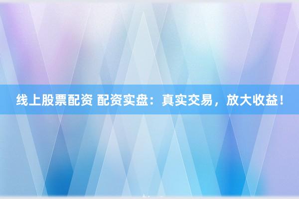 线上股票配资 配资实盘：真实交易，放大收益！