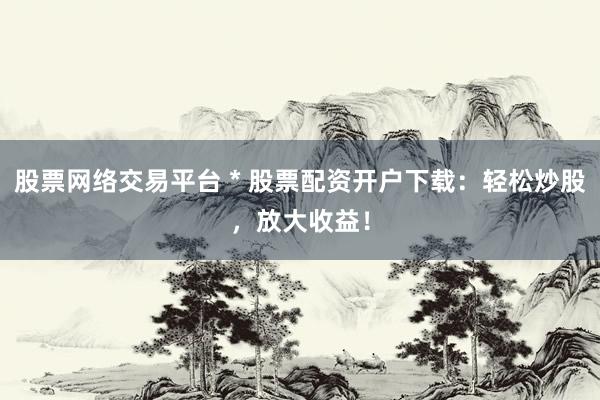 股票网络交易平台 * 股票配资开户下载：轻松炒股，放大收益！