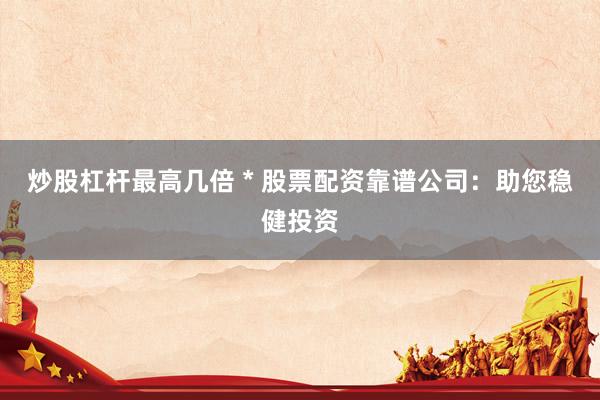 炒股杠杆最高几倍 * 股票配资靠谱公司：助您稳健投资