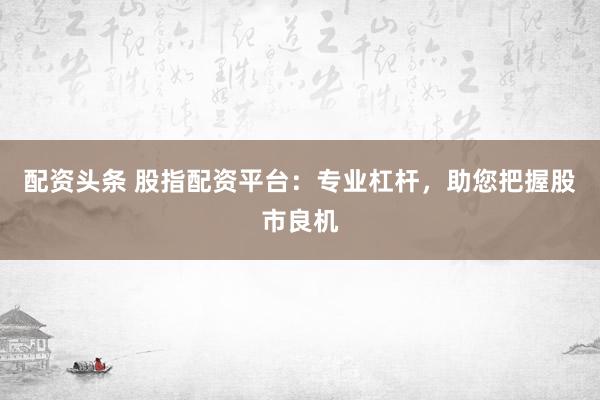配资头条 股指配资平台：专业杠杆，助您把握股市良机