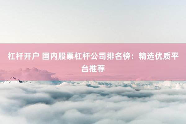 杠杆开户 国内股票杠杆公司排名榜：精选优质平台推荐