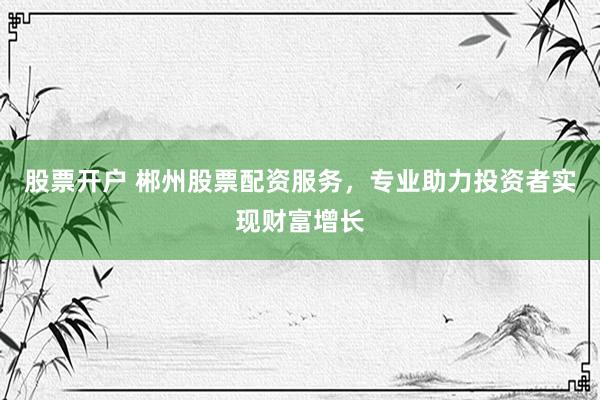 股票开户 郴州股票配资服务，专业助力投资者实现财富增长