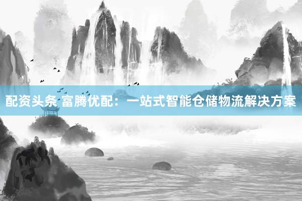 配资头条 富腾优配：一站式智能仓储物流解决方案