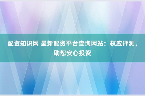 配资知识网 最新配资平台查询网站：权威评测，助您安心投资