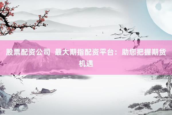 股票配资公司  最大期指配资平台：助您把握期货机遇