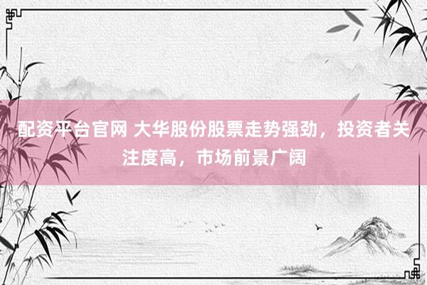 配资平台官网 大华股份股票走势强劲，投资者关注度高，市场前景广阔