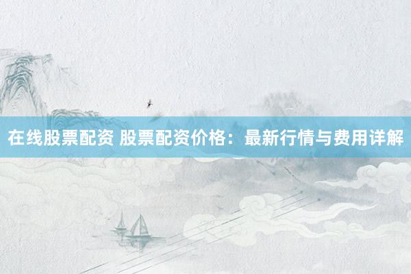 在线股票配资 股票配资价格：最新行情与费用详解
