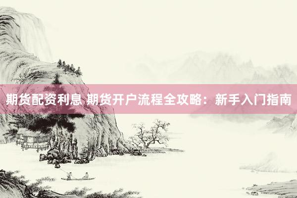 期货配资利息 期货开户流程全攻略：新手入门指南