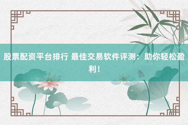 股票配资平台排行 最佳交易软件评测：助你轻松盈利！