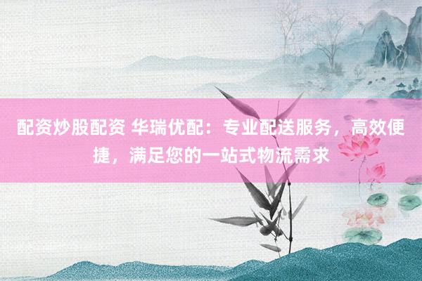 配资炒股配资 华瑞优配：专业配送服务，高效便捷，满足您的一站式物流需求