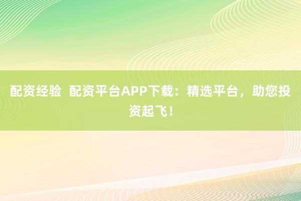 配资经验  配资平台APP下载：精选平台，助您投资起飞！