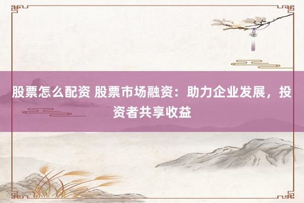股票怎么配资 股票市场融资：助力企业发展，投资者共享收益