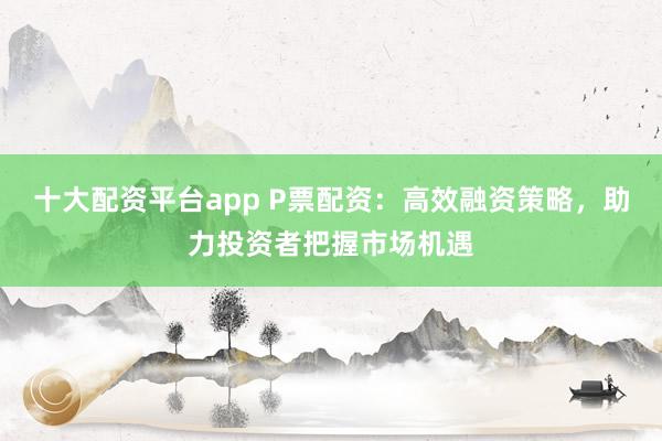 十大配资平台app P票配资：高效融资策略，助力投资者把握市场机遇