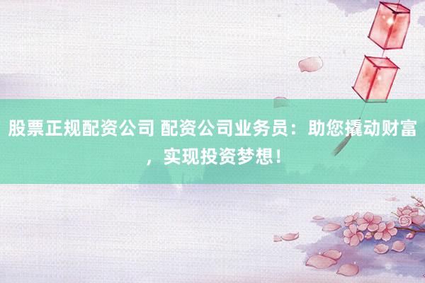股票正规配资公司 配资公司业务员：助您撬动财富，实现投资梦想！