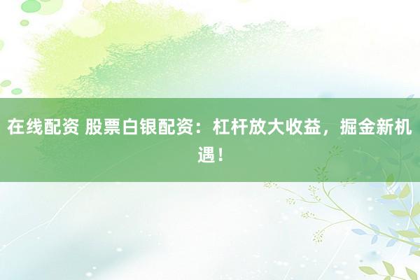 在线配资 股票白银配资：杠杆放大收益，掘金新机遇！