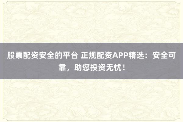 股票配资安全的平台 正规配资APP精选：安全可靠，助您投资无忧！