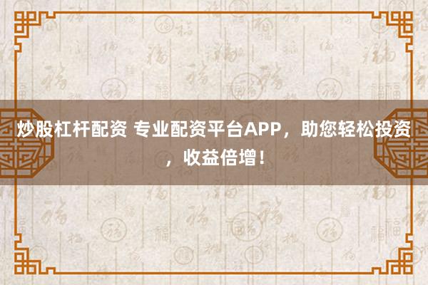 炒股杠杆配资 专业配资平台APP，助您轻松投资，收益倍增！