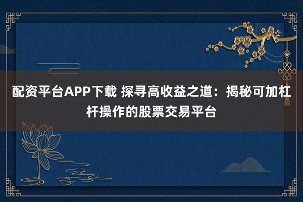 配资平台APP下载 探寻高收益之道：揭秘可加杠杆操作的股票交易平台