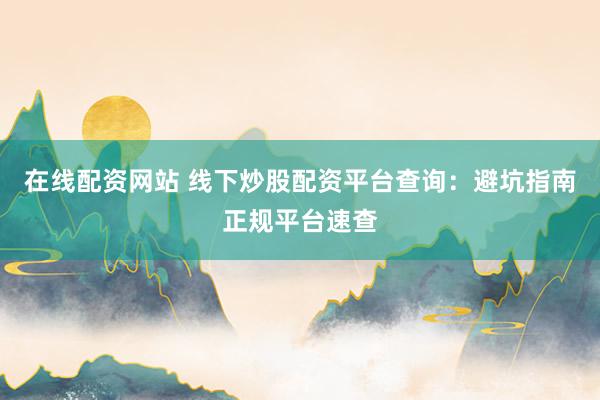 在线配资网站 线下炒股配资平台查询：避坑指南正规平台速查