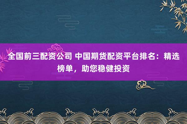 全国前三配资公司 中国期货配资平台排名：精选榜单，助您稳健投资