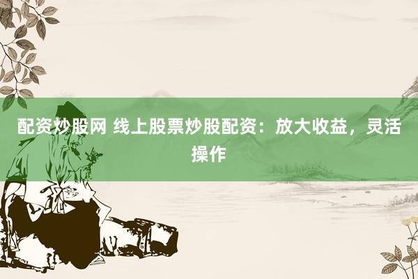配资炒股网 线上股票炒股配资：放大收益，灵活操作