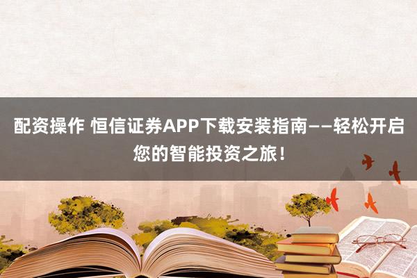 配资操作 恒信证券APP下载安装指南——轻松开启您的智能投资之旅！