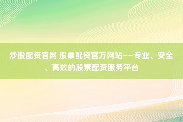 炒股配资官网 股票配资官方网站——专业、安全、高效的股票配资服务平台