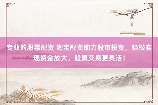 专业的股票配资 淘宝配资助力股市投资，轻松实现资金放大，股票交易更灵活！
