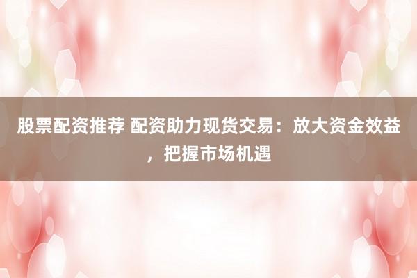 股票配资推荐 配资助力现货交易：放大资金效益，把握市场机遇