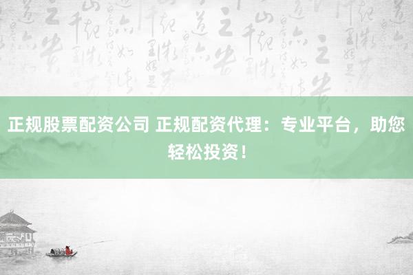 正规股票配资公司 正规配资代理：专业平台，助您轻松投资！