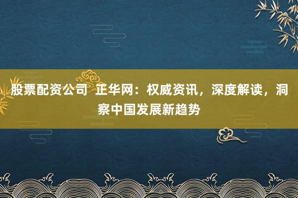 股票配资公司  正华网：权威资讯，深度解读，洞察中国发展新趋势