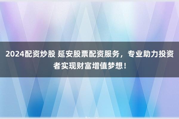 2024配资炒股 延安股票配资服务，专业助力投资者实现财富增值梦想！