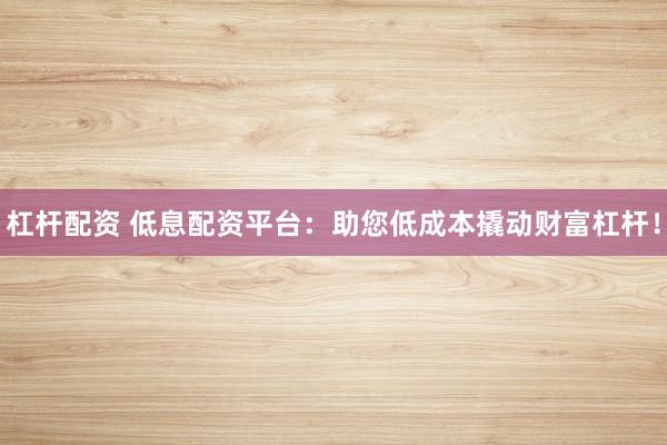 杠杆配资 低息配资平台：助您低成本撬动财富杠杆！