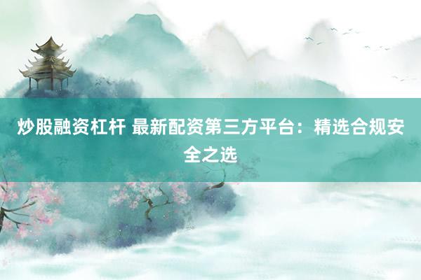 炒股融资杠杆 最新配资第三方平台：精选合规安全之选
