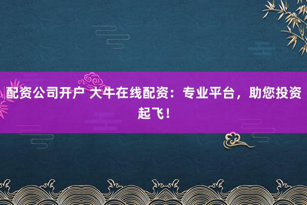 配资公司开户 大牛在线配资：专业平台，助您投资起飞！