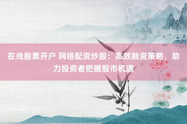 在线股票开户 网络配资炒股：高效融资策略，助力投资者把握股市机遇