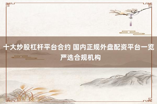 十大炒股杠杆平台合约 国内正规外盘配资平台一览  严选合规机构