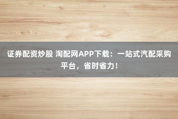 证券配资炒股 淘配网APP下载：一站式汽配采购平台，省时省力！