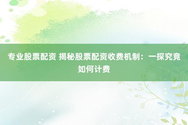 专业股票配资 揭秘股票配资收费机制：一探究竟如何计费