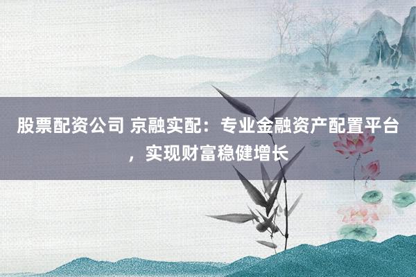 股票配资公司 京融实配：专业金融资产配置平台，实现财富稳健增长