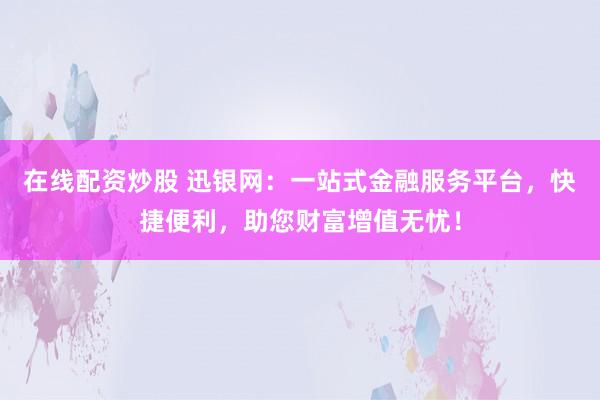 在线配资炒股 迅银网：一站式金融服务平台，快捷便利，助您财富增值无忧！