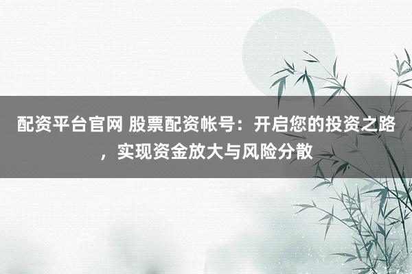 配资平台官网 股票配资帐号：开启您的投资之路，实现资金放大与风险分散