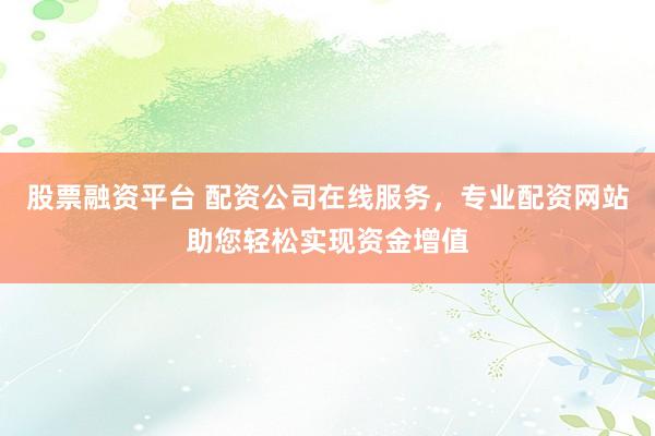股票融资平台 配资公司在线服务，专业配资网站助您轻松实现资金增值