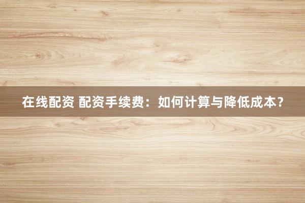 在线配资 配资手续费：如何计算与降低成本？