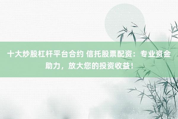 十大炒股杠杆平台合约 信托股票配资：专业资金助力，放大您的投资收益！