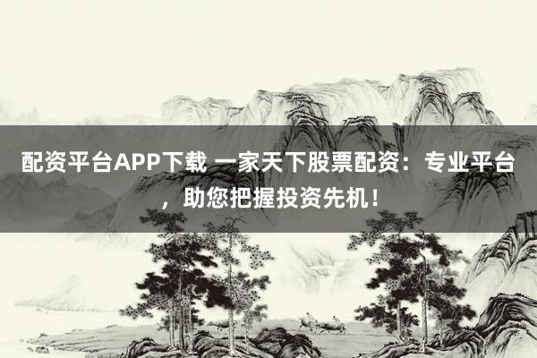 配资平台APP下载 一家天下股票配资：专业平台，助您把握投资先机！