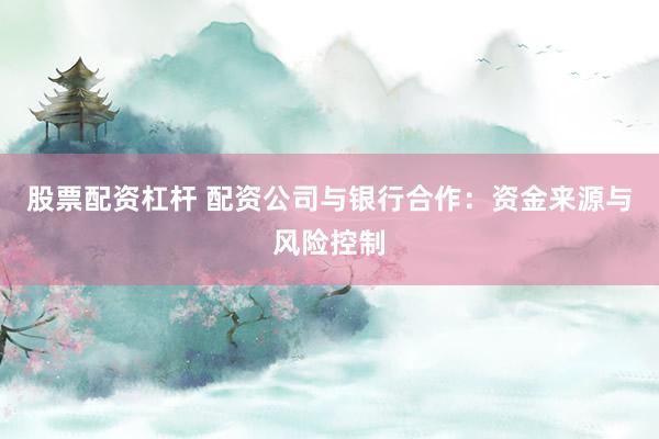 股票配资杠杆 配资公司与银行合作：资金来源与风险控制