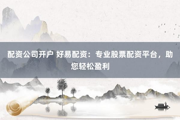 配资公司开户 好易配资：专业股票配资平台，助您轻松盈利