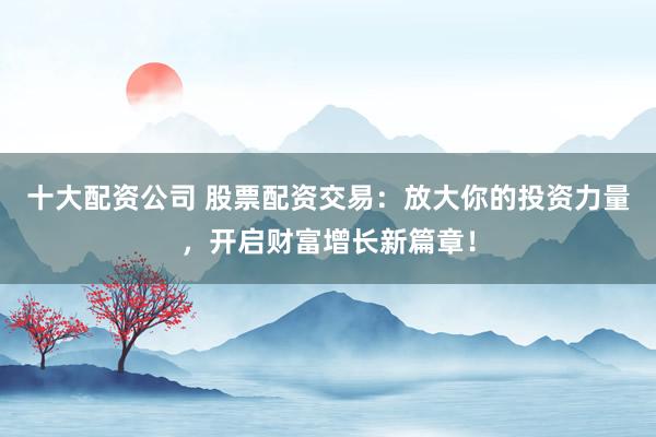 十大配资公司 股票配资交易：放大你的投资力量，开启财富增长新篇章！