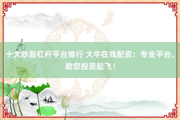 十大炒股杠杆平台排行 大牛在线配资：专业平台，助您投资起飞！
